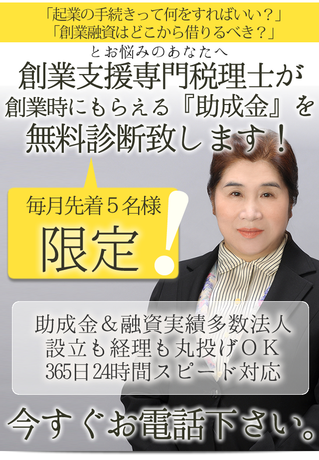 「起業の手続きって何をすればいい？」
「創業融資はどこから借りるべき？」

とお悩みのあなたへ…　　　　


創業支援専門税理士が
創業時にもらえる『助成金』を
無料診断致します！

　・助成金＆融資実績多数
　・法人設立も経理も丸投げOK
　・365日24時間スピード対応

毎月先着5名様限定！
今すぐお電話下さい。